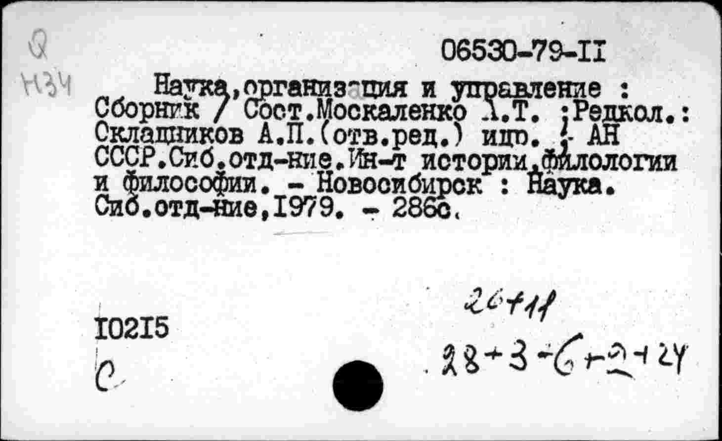 ﻿06530-79-11
Наука,организация и управление : Сборник / Сост.Москаленко Л.Т. ;Редкол.:
Окладников А.П.Сотв.ред.) идо. {■ АН СССР.Сиб.отд-ние. Ия-т иотории.филологии и философии. - Новосибирск : Наука.
Сиб.отд-ние,1979, - 286с<
10215